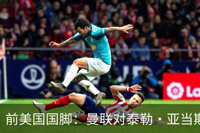 前美国国脚：曼联对泰勒·亚当斯感兴趣我不意外，希望他能去红魔